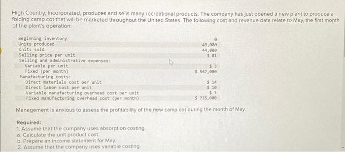 High Country, Incorporated, produces and sells many recreational products. The company has just opened a new plant to produce a
folding camp cot that will be marketed throughout the United States. The following cost and revenue data relate to May, the first month
of the plant's operation:
Beginning inventory
Units produced
Units sold
Selling price per unit
Selling and administrative expenses:
Variable per unit
Fixed (per month)
e
49,000
44,000
$ 81
Required:
1. Assume that the company uses absorption costing.
a. Calculate the unit product cost
b. Prepare an income statement for May
2. Assume that the company uses variable costing
$3
$ 567,000
Manufacturing costs:
Direct materials cost per unit
Direct labor cost per unit
Variable manufacturing overhead cost per unit
Fixed manufacturing overhead cost (per month)
Management is anxious to assess the profitability of the new camp cot during the month of May.
$14
$ 10
$3
$ 735,000