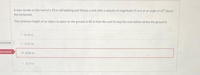 ct Answer
Answered
A man stands on the roof of a 30 m tall building and throws a rock with a velocity of magnitude 25 m/s at an angle of 35° above
the horizontal.
The minimum height of an object to place on the ground at 80 m from the roof to stop the rock before strikes the ground is
34.69 m
17.67 m
20.85 m
23.73 m
