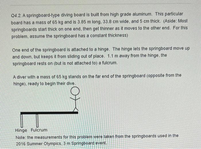 Q4.2. A springboard-type diving board is built from high grade aluminum. This particular
board has a mass of 65 kg and is 3.85 m long. 33.8 cm wide, and 5 cm thick. (Aside: Most
springboards start thick on one end, then get thinner as it moves to the other end. For this
problem, assume the springboard has a constant thickness)
One end of the springboard is attached to a hinge. The hinge lets the springboard move up
and down, but keeps it from sliding out of place. 1.1 m away from the hinge, the
springboard rests on (but is not attached to) a fulcrum.
A diver with a mass of 65 kg stands on the far end of the springboard (opposite from the
hinge), ready to begin their dive.
Hinge Fulcrum
Note: the measurements for this problem were taken from the springboards used in the
2016 Summer Olympics, 3 m Springboard event.