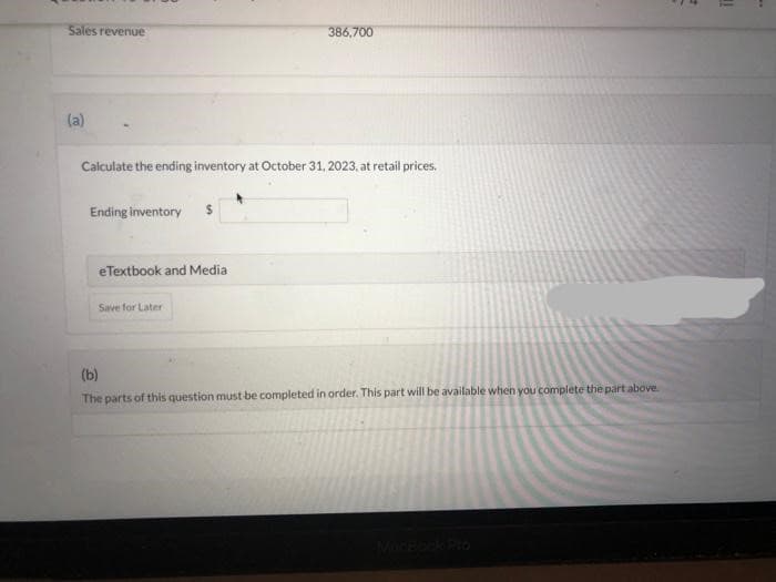 Sales revenue
(a)
Calculate the ending inventory at October 31, 2023, at retail prices.
Ending inventory
eTextbook and Media
386,700
Save for Later
(b)
The parts of this question must be completed in order. This part will be available when you complete the part above.
in
..