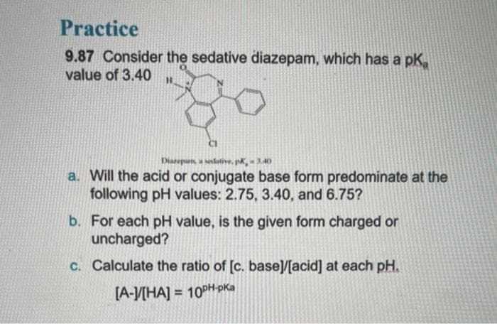 Practice
9.87 Consider the sedative diazepam, which has a pKa
value of 3.40
Diazepams, a seslotive, pK, -3.40
a. Will the acid or conjugate base form predominate at the
following pH values: 2.75, 3.40, and 6.75?
b. For each pH value, is the given form charged or
uncharged?
c. Calculate the ratio of [c. base]/[acid] at each pH.
[A-]/[HA] = 10PH-PKa