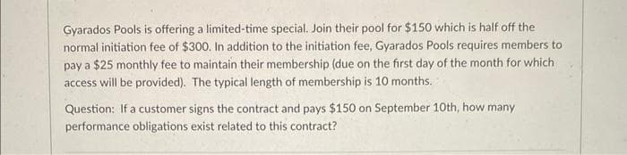 Gyarados Pools is offering a limited-time special. Join their pool for $150 which is half off the
normal initiation fee of $300. In addition to the initiation fee, Gyarados Pools requires members to
pay a $25 monthly fee to maintain their membership (due on the first day of the month for which
access will be provided). The typical length of membership is 10 months..
Question: If a customer signs the contract and pays $150 on September 10th, how many
performance obligations exist related to this contract?