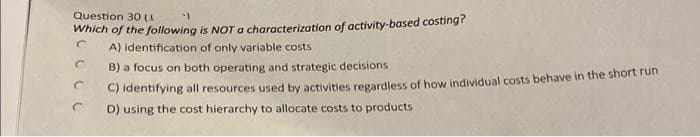 Question 30 (1
Which of the following is NOT a characterization of activity-based costing?
A) identification of only variable costs
C
C
B) a focus on both operating and strategic decisions
C) identifying all resources used by activities regardless of how individual costs behave in the short run
D) using the cost hierarchy to allocate costs to products