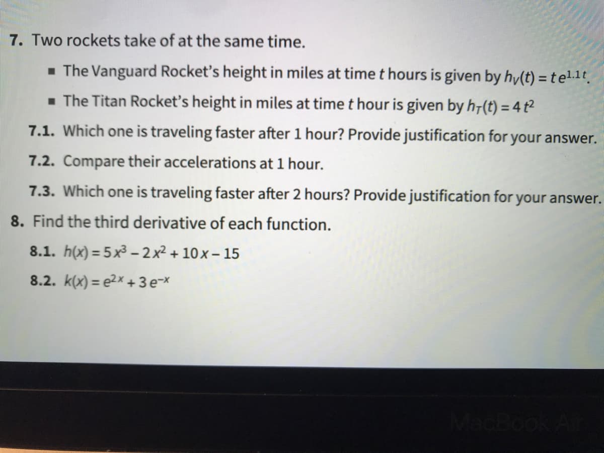 7. Two rockets take of at the same time.
- The Vanguard Rocket's height in miles at time t hours is given by hy(t) = t el.1t
- The Titan Rocket's height in miles at time t hour is given by h7(t) = 4 t2
7.1. Which one is traveling faster after 1 hour? Provide justification for your answer.
7.2. Compare their accelerations at 1 hour.
7.3. Which one is traveling faster after 2 hours? Provide justification for your answer.
8. Find the third derivative of each function.
8.1. h(x) = 5x³ – 2 x² + 10 x – 15
8.2. k(x) = e2x + 3 e-x
