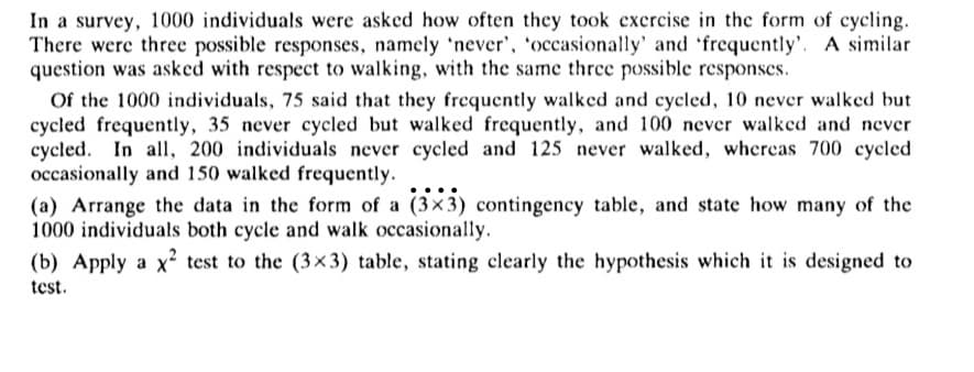 In a survey, 1000 individuals were asked how often they took exercise in the form of cycling.
There were three possible responses, namely 'never', 'occasionally' and 'frequently'. A similar
question was asked with respect to walking, with the same three possible responses.
Of the 1000 individuals, 75 said that they frequently walked and cycled, 10 never walked but
cycled frequently, 35 never cycled but walked frequently, and 100 never walked and never
cycled. In all, 200 individuals never cycled and 125 never walked, whereas 700 cycled
occasionally and 150 walked frequently.
(a) Arrange the data in the form of a (3x3) contingency table, and state how many of the
1000 individuals both cycle and walk occasionally.
(b) Apply a x² test to the (3×3) table, stating clearly the hypothesis which it is designed to
test.