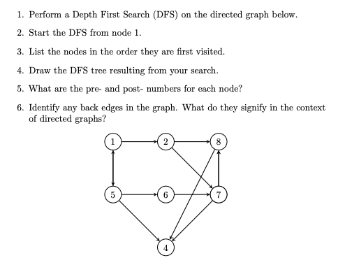 1. Perform a Depth First Search (DFS) on the directed graph below.
2. Start the DFS from node 1.
3. List the nodes in the order they are first visited.
4. Draw the DFS tree resulting from your search.
5. What are the pre- and post- numbers for each node?
6. Identify any back edges in the graph. What do they signify in the context
of directed graphs?
2
8
5
6
4