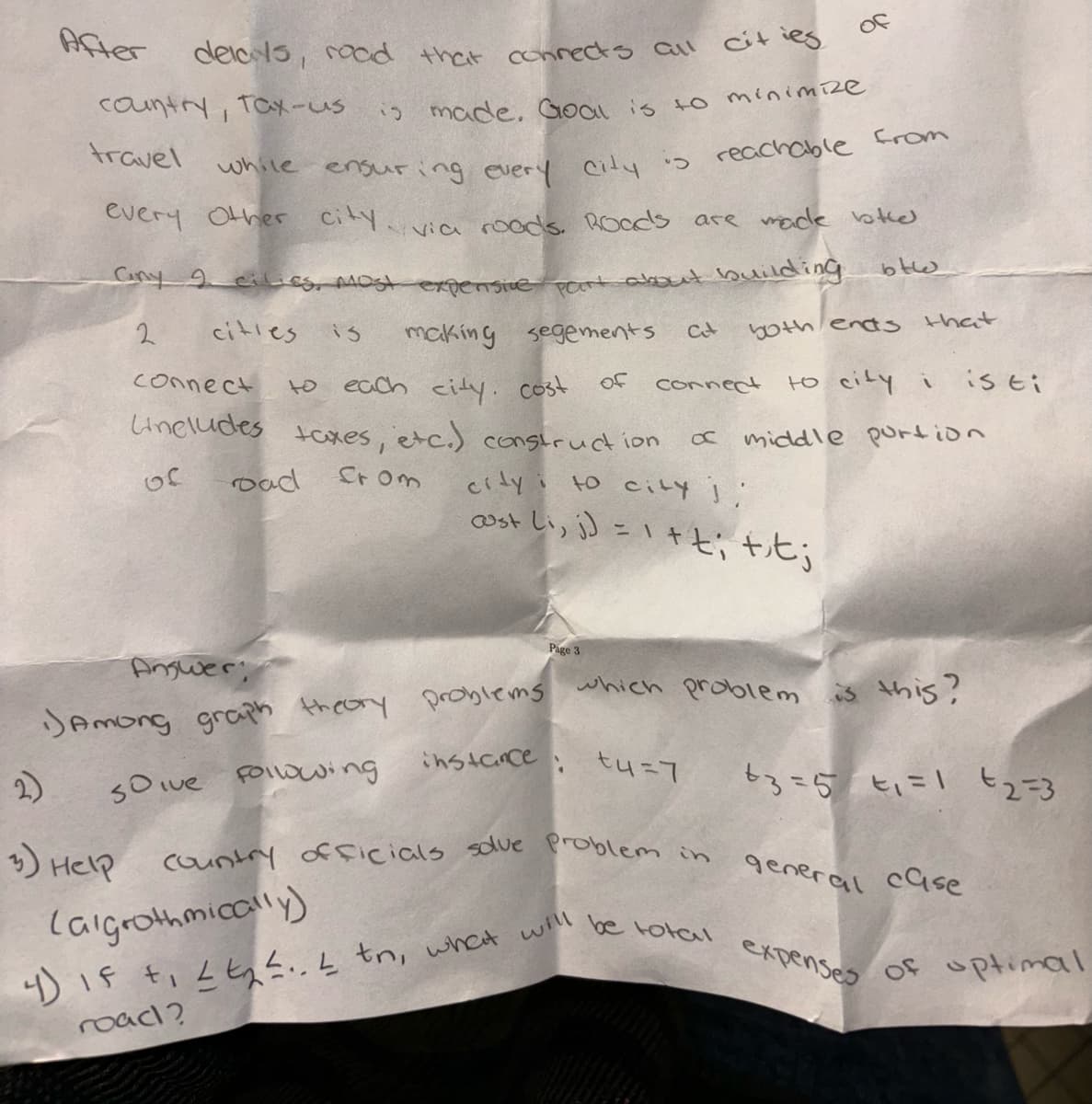 After
of
delays, road that connects all cities
country, Tax-us
is made. Goal is to minimize
travel
while ensuring every
every other city.
City
reachable from
via roads. Roads are made both
Cny 9
cilies, most expensive part about building
btw
2
cities
15
connect
to
making segements
each city cost
Ct
both ends that
of
Connect
to city i
is ti
Uneludes
taxes, etc.) construction
of
road
from
a middle portion
city to city j
cost Li, j) = 1+t; tit;
Page 3
Answer
Among graph theory
Problems
which problem is this?
2)
solve Following
instance: tu=7
+3=5 +1=1 €2=3
3) Help
Country officials solve problem in
(algrothmically)
4) IF + Lt.. tn, what will
road?
general case
be total expenses
of optimal