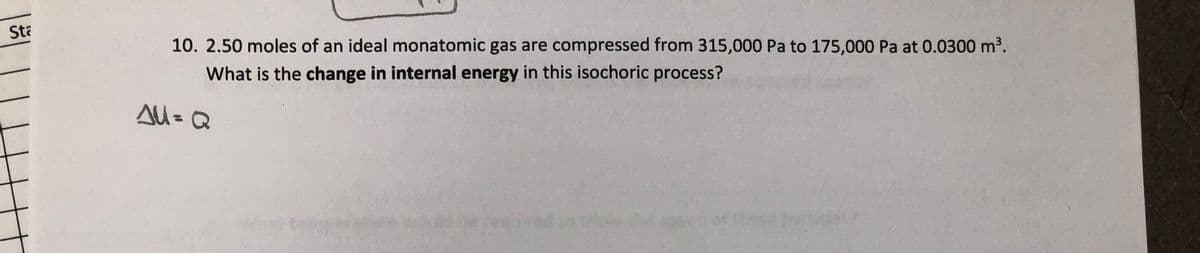 Sta
10. 2.50 moles of an ideal monatomic gas are compressed from 315,000 Pa to 175,000 Pa at 0.0300 m³.
What is the change in internal energy in this isochoric process?
AU = Q
