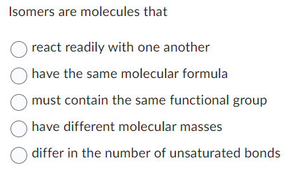Isomers are molecules that
react readily with one another
have the same molecular formula
must contain the same functional group
O have different molecular masses
differ in the number of unsaturated bonds