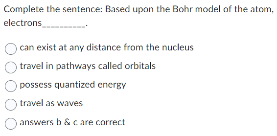 Complete the sentence: Based upon the Bohr model of the atom,
electrons
can exist at any distance from the nucleus
travel in pathways called orbitals
possess quantized energy
travel as waves
answers b & c are correct
