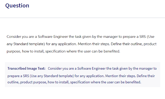 Question
Consider you are a Software Engineer the task given by the manager to prepare a SRS (Use
any Standard template) for any application. Mention their steps. Define their outline, product
purpose, how to install, specification where the user can be benefited.
Transcribed Image Text: Consider you are a Software Engineer the task given by the manager to
prepare a SRS (Use any Standard template) for any application. Mention their steps. Define their
outline, product purpose, how to install, specification where the user can be benefited.