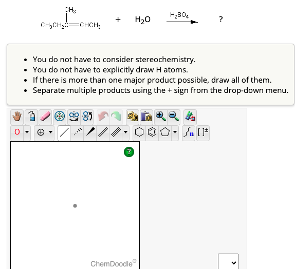 CH3
CH₂CH₂C CHCH3
*%8
[..
You do not have to consider stereochemistry.
• You do not have to explicitly draw H atoms.
• If there is more than one major product possible, draw all of them.
• Separate multiple products using the + sign from the drop-down menu.
H₂O
·OO
?
Ⓡ
ChemDoodle
H₂SO4
?
[F
<