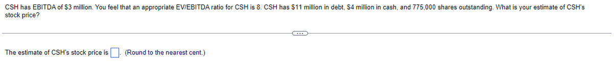 CSH has EBITDA of $3 million. You feel that an appropriate EV/EBITDA ratio for CSH is 8. CSH has $11 million in debt, $4 million in cash, and 775,000 shares outstanding. What is your estimate of CSH's
stock price?
The estimate of CSH's stock price is
(Round to the nearest cent.)