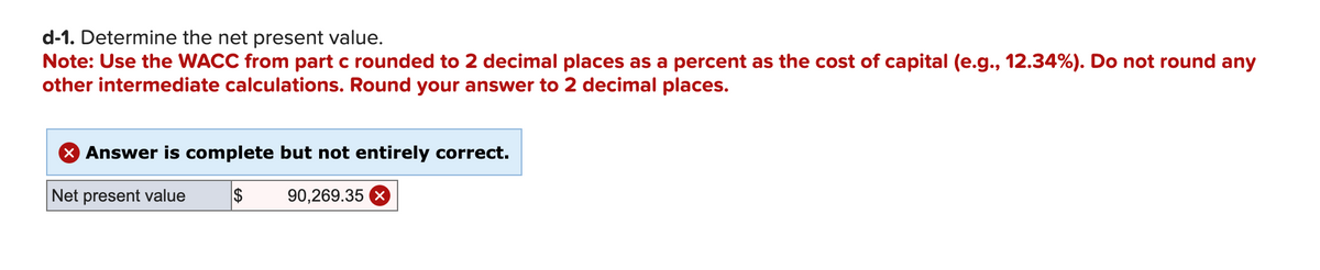 d-1. Determine the net present value.
Note: Use the WACC from part c rounded to 2 decimal places as a percent as the cost of capital (e.g., 12.34%). Do not round any
other intermediate calculations. Round your answer to 2 decimal places.
> Answer is complete but not entirely correct.
Net present value $ 90,269.35