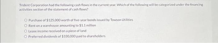 Trident Corporation had the following cash flows in the current year. Which of the following will be categorized under the financing
activities section of the statement of cash flows?
O Purchase of $125,000 worth of five-year bonds issued by Towson Utilities
O Rent on a warehouse amounting to $1.1 million
O Lease income received on a piece of land
O Preferred dividends of $330,000 paid to shareholders