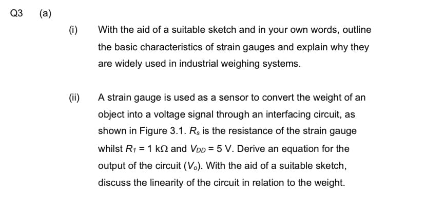 Q3
(a)
(i)
(ii)
With the aid of a suitable sketch and in your own words, outline
the basic characteristics of strain gauges and explain why they
are widely used in industrial weighing systems.
A strain gauge is used as a sensor to convert the weight of an
object into a voltage signal through an interfacing circuit, as
shown in Figure 3.1. Rs is the resistance of the strain gauge
whilst R₁ = 1 k and VDD = 5 V. Derive an equation for the
output of the circuit (Vo). With the aid of a suitable sketch,
discuss the linearity of the circuit in relation to the weight.