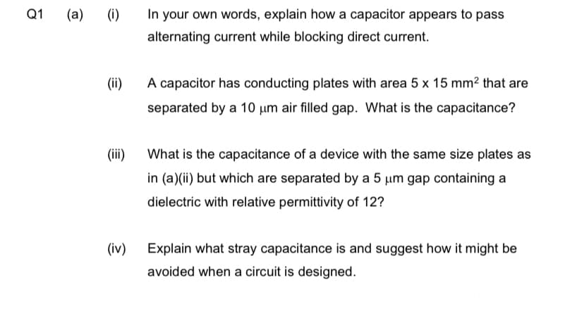 Q1 (a)
(i)
(iii)
(iv)
In your own words, explain how a capacitor appears to pass
alternating current while blocking direct current.
A capacitor has conducting plates with area 5 x 15 mm² that are
separated by a 10 um air filled gap. What is the capacitance?
What is the capacitance of a device with the same size plates as
in (a)(ii) but which are separated by a 5 um gap containing a
dielectric with relative permittivity of 12?
Explain what stray capacitance is and suggest how it might be
avoided when a circuit is designed.