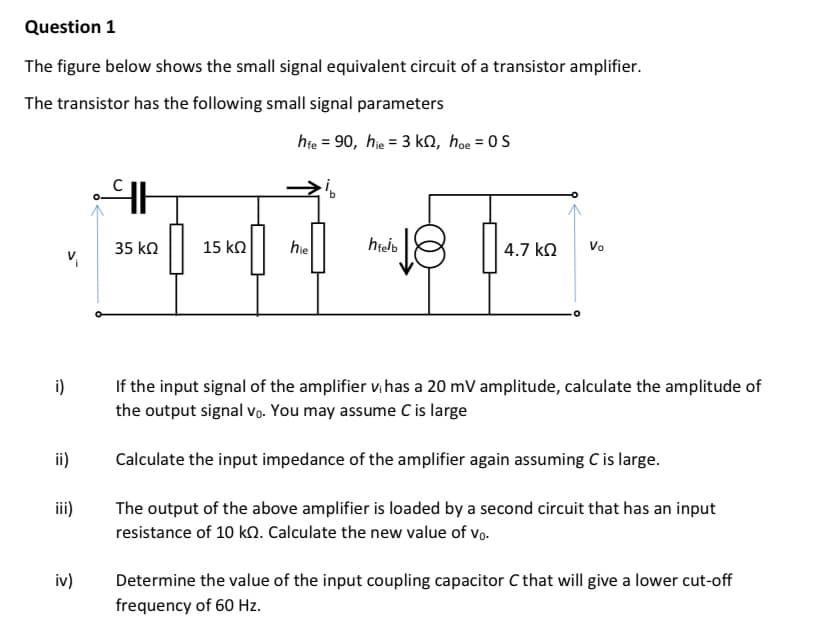 Question 1
The figure below shows the small signal equivalent circuit of a transistor amplifier.
The transistor has the following small signal parameters
hie = 90, hie = 3 kN, hoe = 0S
35 kn
15 ko
hie
4.7 kO
Vo
i)
If the input signal of the amplifier v,has a 20 mV amplitude, calculate the amplitude of
the output signal vVo. You may assume C is large
ii)
Calculate the input impedance of the amplifier again assuming C is large.
iii)
The output of the above amplifier is loaded by a second circuit that has an input
resistance of 10 k. Calculate the new value of vo.
iv)
Determine the value of the input coupling capacitor C that will give a lower cut-off
frequency of 60 Hz.
