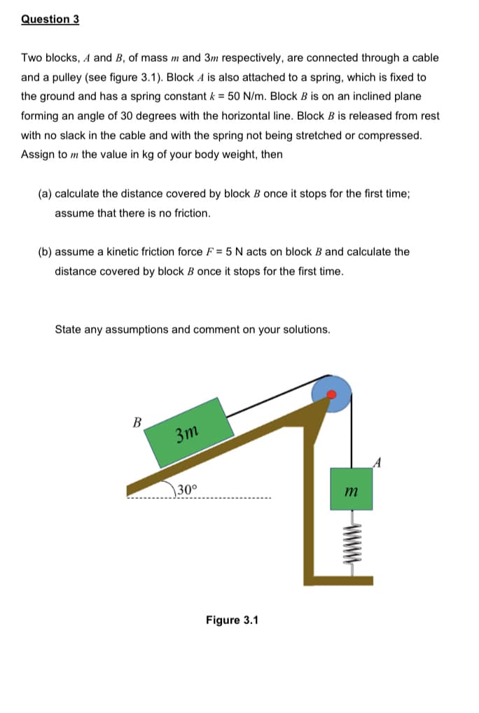 Question 3
Two blocks, A and B, of mass m and 3m respectively, are connected through a cable
and a pulley (see figure 3.1). Block A is also attached to a spring, which is fixed to
the ground and has a spring constant k = 50 N/m. Block B is on an inclined plane
forming an angle of 30 degrees with the horizontal line. Block B is released from rest
with no slack in the cable and with the spring not being stretched or compressed.
Assign to m the value in kg of your body weight, then
(a) calculate the distance covered by block B once it stops for the first time;
assume that there is no friction.
(b) assume a kinetic friction force F = 5 N acts on block B and calculate the
distance covered by block B once it stops for the first time.
State any assumptions and comment on your solutions.
B
3m
m
130°
Figure 3.1
wwwww
