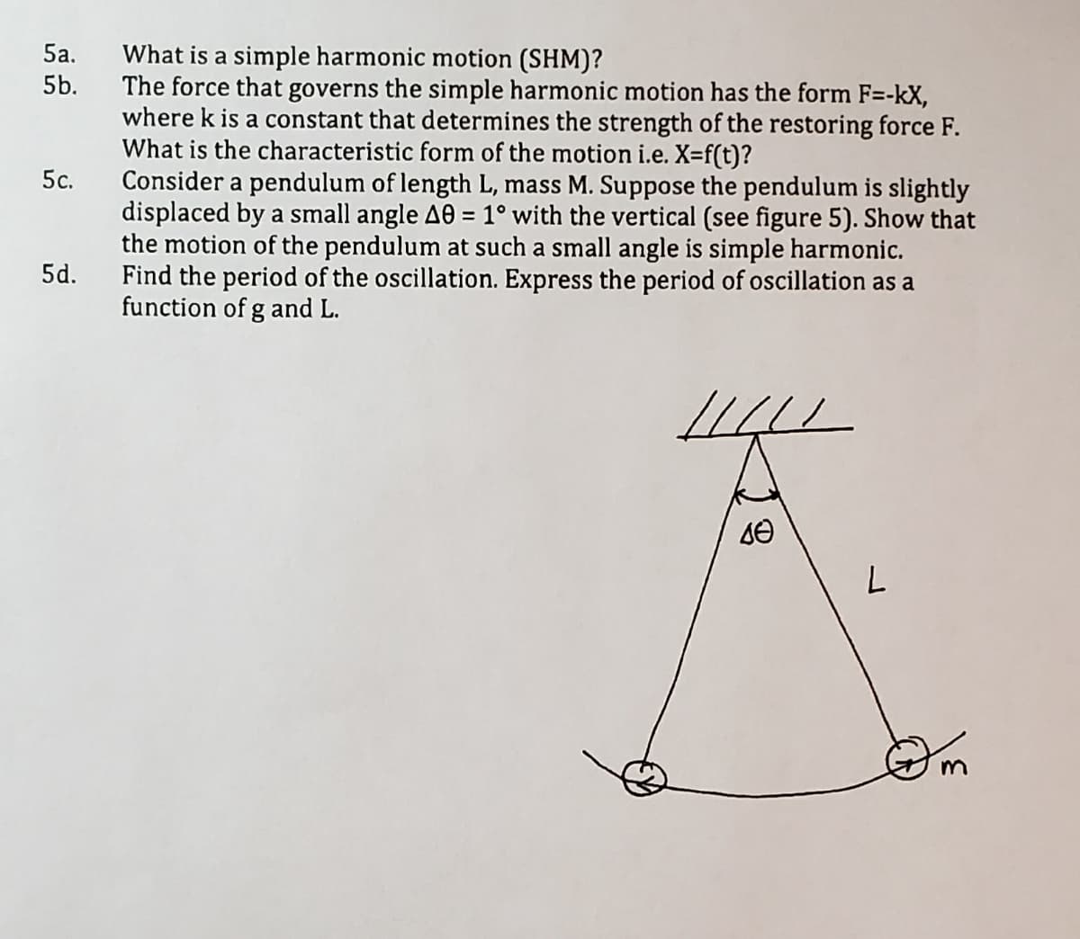 5a.
What is a simple harmonic motion (SHM)?
The force that governs the simple harmonic motion has the form F=-kX,
where k is a constant that determines the strength of the restoring force F.
What is the characteristic form of the motion i.e. X=f(t)?
Consider a pendulum of length L, mass M. Suppose the pendulum is slightly
displaced by a small angle A0 = 1° with the vertical (see figure 5). Show that
the motion of the pendulum at such a small angle is simple harmonic.
Find the period of the oscillation. Express the period of oscillation as a
function of g and L.
5b.
5c.
5d.
