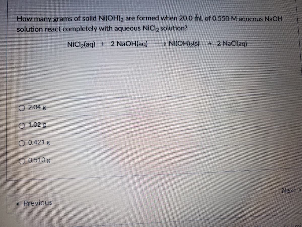 How many grams of solid Ni(OH)2 are formed when 20.0 thl of 0.550 M aqueous NaOH
solution react completely with aqueous NiCl2 solution?
NiCl2(aq) + 2 NaOH(aq)
→ Ni(OH)2(s)
+ 2 NaCl(aq)
O 2.04 g
O 1.02 g
O 0.421 g
O 0.510 g
Next
* Previous
