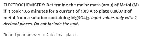 ELECTROCHEMISTRY: Determine the molar mass (amu) of Metal (M)
if it took 1.66 minutes for a current of 1.09 A to plate 0.0637 g of
metal from a solution containing M2(S04)3. Input values only with 2
decimal places. Do not include the unit.
Round your answer to 2 decimal places.
