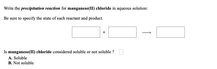 Write the precipitation reaction for manganese(II) chloride in aqueous solution:
Be sure to specify the state of each reactant and product.
Is manganese(II) chloride considered soluble or not soluble ?
A. Soluble
B. Not soluble
