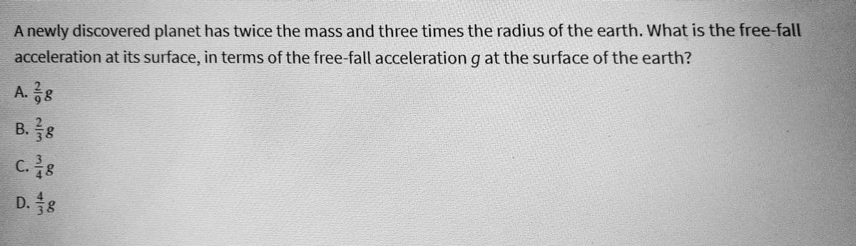 A newly discovered planet has twice the mass and three times the radius of the earth. What is the free-fall
acceleration at its surface, in terms of the free-fall acceleration g at the surface of the earth?
A. 178
B. ½¾3⁄8
C. ³/g
D. 8
WIN