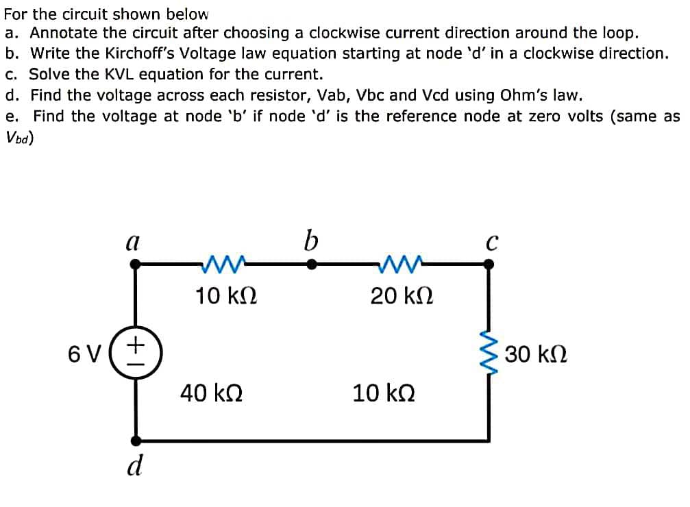 For the circuit shown below
a. Annotate the circuit after choosing a clockwise current direction around the loop.
b. Write the Kirchoff's Voltage law equation starting at node 'd' in a clockwise direction.
c. Solve the KVL equation for the current.
d. Find the voltage across each resistor, Vab, Vbc and Vcd using Ohm's law.
e. Find the voltage at node 'b' if node 'd' is the reference node at zero volts (same as
Voa)
a
b
C
10 kN
20 kN
6 V
30 kN
40 ko
10 ko
d
