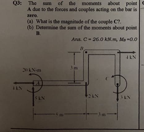 Q3: The
of the moments about point
A due to the forces and couples acting on the bar is
sum
zero,
(a) What is the magnitude of the couple C?.
(b) Determine the sum of the moments about point
В.
Ans. C = 26.0 kN.m, MB =0.0
B.
4 kN
3m
20 KN-m
4KN
5KN
3 KN
-5 m-
-3m-

