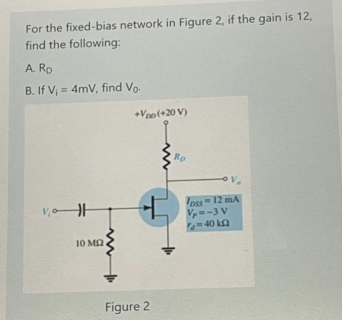 For the fixed-bias network in Figure 2, if the gain is 12,
find the following:
A. RD
B. If V; = 4mV, find Vo-
%3D
+Vpp(+20 V)
Rp
Ipss 12 mA
Vp=-3 V
40 k2
%3D
10 M2
Figure 2
