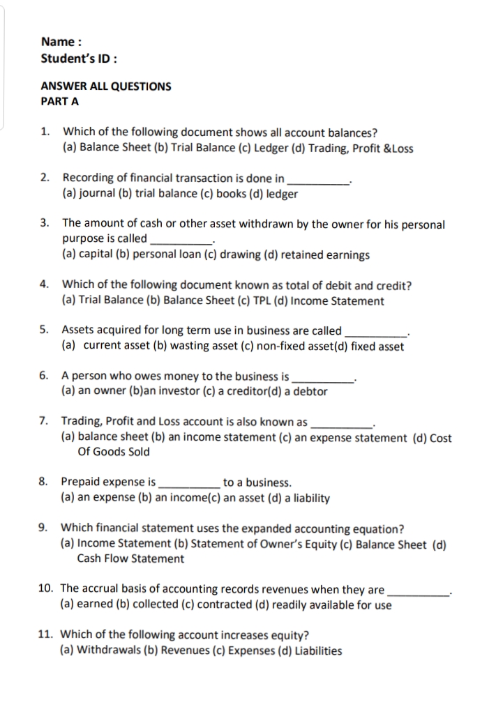 Name :
Student's ID:
ANSWER ALL QUESTIONS
PART A
1.
Which of the following document shows all account balances?
(a) Balance Sheet (b) Trial Balance (c) Ledger (d) Trading, Profit &Loss
2. Recording of financial transaction is done in
(a) journal (b) trial balance (c) books (d) ledger
3.
The amount of cash or other asset withdrawn by the owner for his personal
purpose is called
(a) capital (b) personal loan (c) drawing (d) retained earnings
4. Which of the following document known as total of debit and credit?
(a) Trial Balance (b) Balance Sheet (c) TPL (d) Income Statement
5.
Assets acquired for long term use in business are called
(a) current asset (b) wasting asset (c) non-fixed asset(d) fixed asset
6. A person who owes money to the business is
(a) an owner (b)an investor (c) a creditor(d) a debtor
7. Trading, Profit and Loss account is also known as
(a) balance sheet (b) an income statement (c) an expense statement (d) Cost
Of Goods Sold
8. Prepaid expense is
to a business.
(a) an expense (b) an income(c) an asset (d) a liability
9. Which financial statement uses the expanded accounting equation?
(a) Income Statement (b) Statement of Owner's Equity (c) Balance Sheet (d)
Cash Flow Statement
10. The accrual basis of accounting records revenues when they are
(a) earned (b) collected (c) contracted (d) readily available for use
11. Which of the following account increases equity?
(a) Withdrawals (b) Revenues (c) Expenses (d) Liabilities
