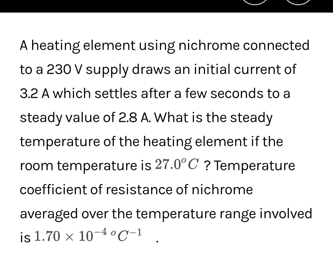 A heating element using nichrome connected
to a 230 V supply draws an initial current of
3.2 A which settles after a few seconds to a
steady value of 2.8 A. What is the steady
temperature of the heating element if the
room temperature is 27.0°C ? Temperature
coefficient of resistance of nichrome
averaged over the temperature range involved
is 1.70 × 10-4 °C-1