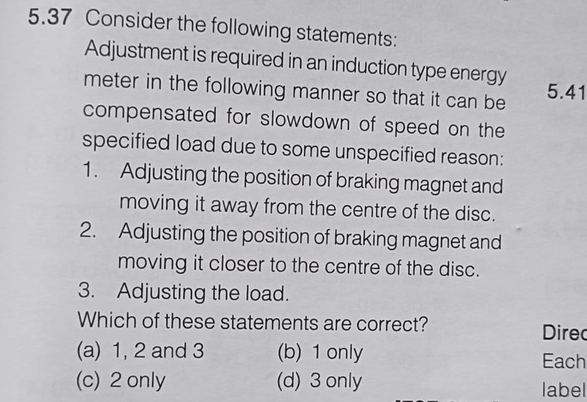 5.37 Consider the following statements:
Adjustment is required in an induction type energy
meter in the following manner so that it can be
compensated for slowdown of speed on the
specified load due to some unspecified reason:
1. Adjusting the position of braking magnet and
moving it away from the centre of the disc.
2. Adjusting the position of braking magnet and
moving it closer to the centre of the disc.
3. Adjusting the load.
Which of these statements are correct?
(a) 1, 2 and 3
(b) 1 only
(c) 2 only
(d) 3 only
5.41
Direc
Each
label