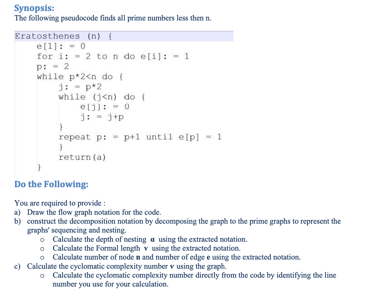 Synopsis:
The following pseudocode finds all prime numbers less then n.
Eratosthenes (n) {
e[1]: = 0
for i: =
p:
=
= 2
2 to n do e[i]: = 1
while p*2<n do {
j: = p*2
while (j<n) do {
e[j]: = = 0
j: = j+p
}
repeat p:
=
p+1 until e[p] = 1
}
return(a)
}
Do the Following:
You are required to provide :
a) Draw the flow graph notation for the code.
b) construct the decomposition notation by decomposing the graph to the prime graphs to represent the
graphs' sequencing and nesting.
○ Calculate the depth of nesting a using the extracted notation.
○ Calculate the Formal length v using the extracted notation.
O Calculate number of node n and number of edge e using the extracted notation.
c) Calculate the cyclomatic complexity number v using the graph.
○
Calculate the cyclomatic complexity number directly from the code by identifying the line
number you use for your calculation.