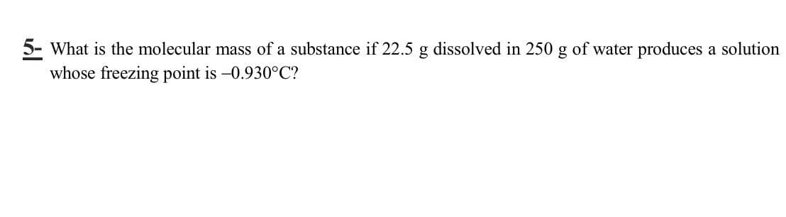 5- What is the molecular mass of a substance if 22.5 g dissolved in 250 g of water produces a solution
whose freezing point is -0.930°C?
