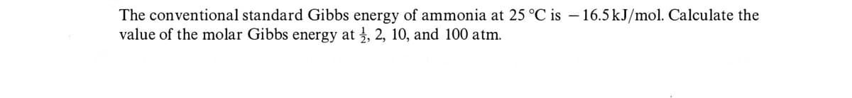 The conventional standard Gibbs energy of ammonia at 25 °C is -16.5 kJ/mol. Calculate the
value of the molar Gibbs energy at 1, 2, 10, and 100 atm.