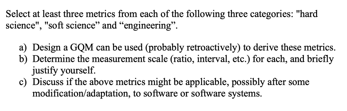 Select at least three metrics from each of the following three categories: "hard
science", "soft science" and "engineering".
a) Design a GQM can be used (probably retroactively) to derive these metrics.
b) Determine the measurement scale (ratio, interval, etc.) for each, and briefly
justify yourself.
c) Discuss if the above metrics might be applicable, possibly after some
modification/adaptation, to software or software systems.