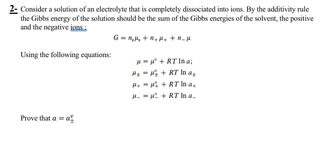 2- Consider a solution of an electrolyte that is completely dissociated into ions. By the additivity rule
the Gibbs energy of the solution should be the sum of the Gibbs energies of the solvent, the positive
and the negative ions:
Using the following equations:
Gnsμs + n + μ + + n_μ.
Prove that a = a
=
μμ°RT In a;
=
HμRT In a+
H+μRT In a+
μ_=μ+RT In a