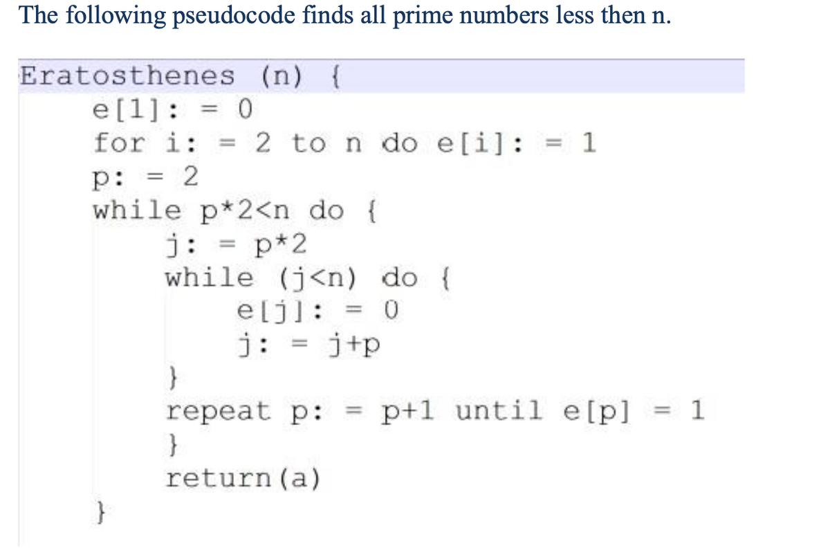 The following pseudocode finds all prime numbers less then n.
Eratosthenes (n) {
e[1] = 0
==
for i: =
p:
=
2
2 to n do e[i]: = 1
while p*2<n do {
j: = p*2
while (j<n) do {
e[j] = 0
j: =j+p
}
repeat p:
===
p+1 until e[p] = 1
}
return (a)