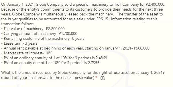 On January 1, 2021, Globe Company sold a piece of machinery to Troll Company for P2,400,000.
Because of the entity's commitments to its customers to provide their needs for the next three
years, Globe Company simultaneously leased back the machinery. The transfer of the asset to
the buyer qualifies to be accounted for as a sale under IFRS 15. Information relating to this
transaction follows:
|- Fair value of machinery- P2,200,000
· Carrying amount of machinery- P1,700,000
- Remaining useful life of the machinery- 8 years
• Lease term- 3 years
Annual rent payable at beginning of each year, starting on January 1, 2021- P500,000
- Market rate of interest- 10%
|- PV of an ordinary annuity of 1 at 10% for 3 periods is 2.4869
· PV of an annuity due of 1 at 10% for 3 periods is 2.7355
What is the amount recorded by Globe Company for the right-of-use asset on January 1, 2021?
(round off your final answer to the nearest peso value) *
