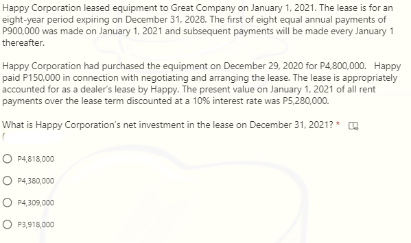 Happy Corporation leased equipment to Great Company on January 1, 2021. The lease is for an
eight-year period expiring on December 31, 2028. The first of eight equal annual payments of
P900,000 was made on January 1, 2021 and subsequent payments will be made every January 1
thereafter.
Happy Corporation had purchased the equipment on December 29, 2020 for P4,800,000. Happy
paid P150,000 in connection with negotiating and arranging the lease. The lease is appropriately
accounted for as a dealer's lease by Happy. The present value on January 1, 2021 of all rent
payments over the lease term discounted at a 10% interest rate was P5,280,000.
What is Happy Corporation's net investment in the lease on December 31, 2021? *
O P4,818,000
O P4,380,000
O P4,309,000
O P3,918,000
