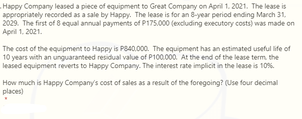 .Happy Company leased a piece of equipment to Great Company on April 1, 2021. The lease is
appropriately recorded as a sale by Happy. The lease is for an 8-year period ending March 31,
2029. The first of 8 equal annual payments of P175,000 (excluding executory costs) was made on
April 1, 2021.
The cost of the equipment to Happy is P840,000. The equipment has an estimated useful life of
10 years with an unguaranteed residual value of P100,000. At the end of the lease term, the
leased equipment reverts to Happy Company. The interest rate implicit in the lease is 10%.
How much is Happy Company's cost of sales as a result of the foregoing? (Use four decimal
places)
