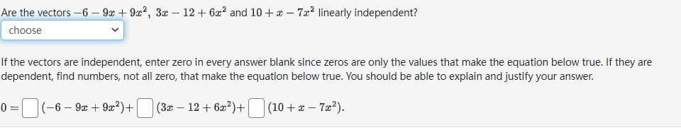 Are the vectors -6 -9x+9x², 3x - 12 + 6x² and 10+ x - 7² linearly independent?
choose
If the vectors are independent, enter zero in every answer blank since zeros are only the values that make the equation below true. If they are
dependent, find numbers, not all zero, that make the equation below true. You should be able to explain and justify your answer.
0= (-6-9x + 9x²)+| (3x - 12+ 6x²)+
(10 + x - 7x²).