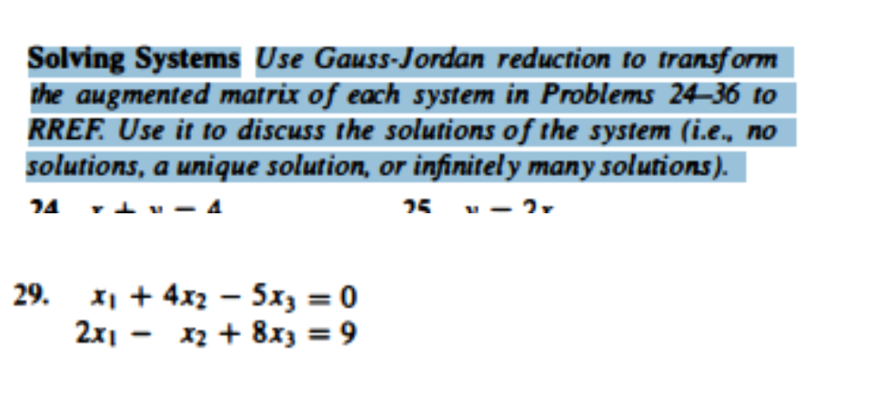 Solving Systems Use Gauss-Jordan reduction to transform
the augmented matrix of each system in Problems 24–36 to
RREF. Use it to discuss the solutions of the system (i.e., no
solutions, a unique solution, or infinitely many solutions).
74 +
25 - - 2
29.
x₁ + 4x₂ = 5x3 = 0
2x1x2 + 8x3 = 9