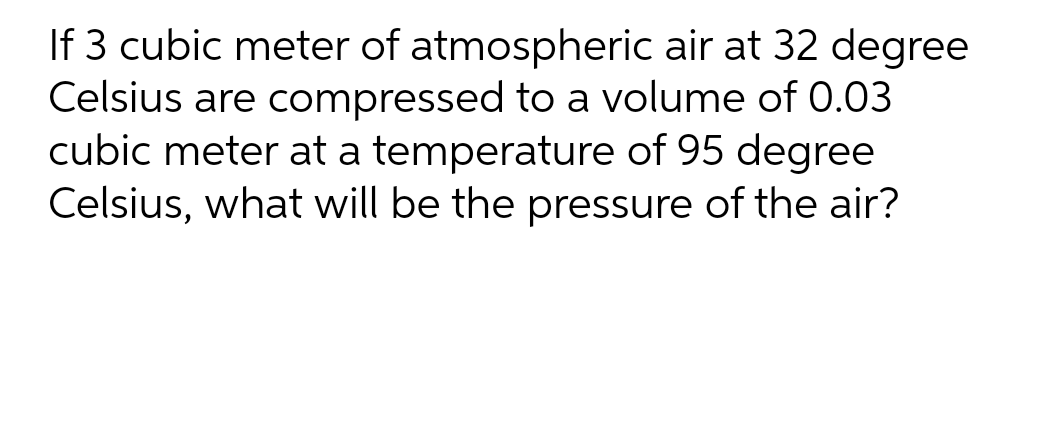 If 3 cubic meter of atmospheric air at 32 degree
Celsius are compressed to a volume of 0.03
cubic meter at a temperature of 95 degree
Celsius, what will be the pressure of the air?