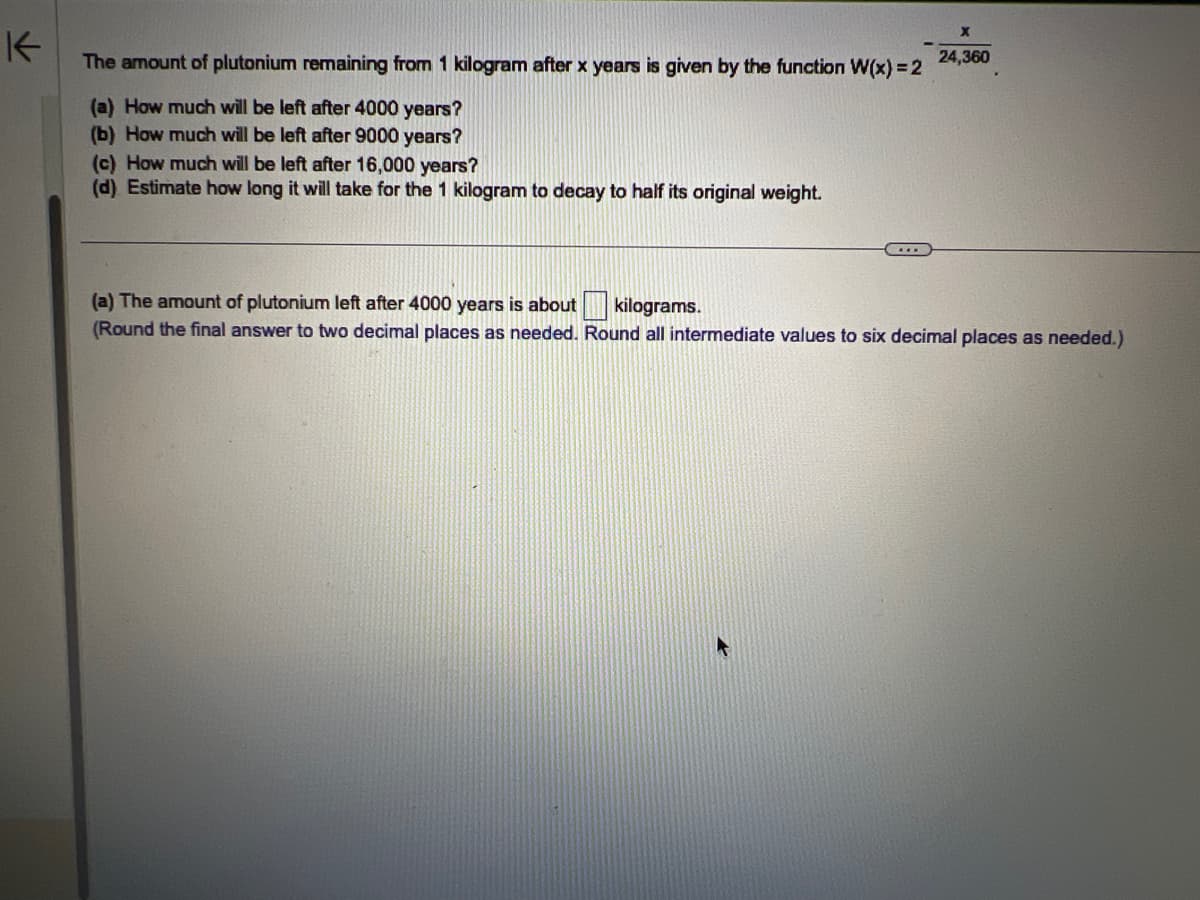 K
The amount of plutonium remaining from 1 kilogram after x years is given by the function W(x) = 2
(a) How much will be left after 4000 years?
(b) How much will be left after 9000 years?
(c) How much will be left after 16,000 years?
(d) Estimate how long it will take for the 1 kilogram to decay to half its original weight.
***
24,360
(a) The amount of plutonium left after 4000 years is about kilograms.
(Round the final answer to two decimal places as needed. Round all intermediate values to six decimal places as needed.)