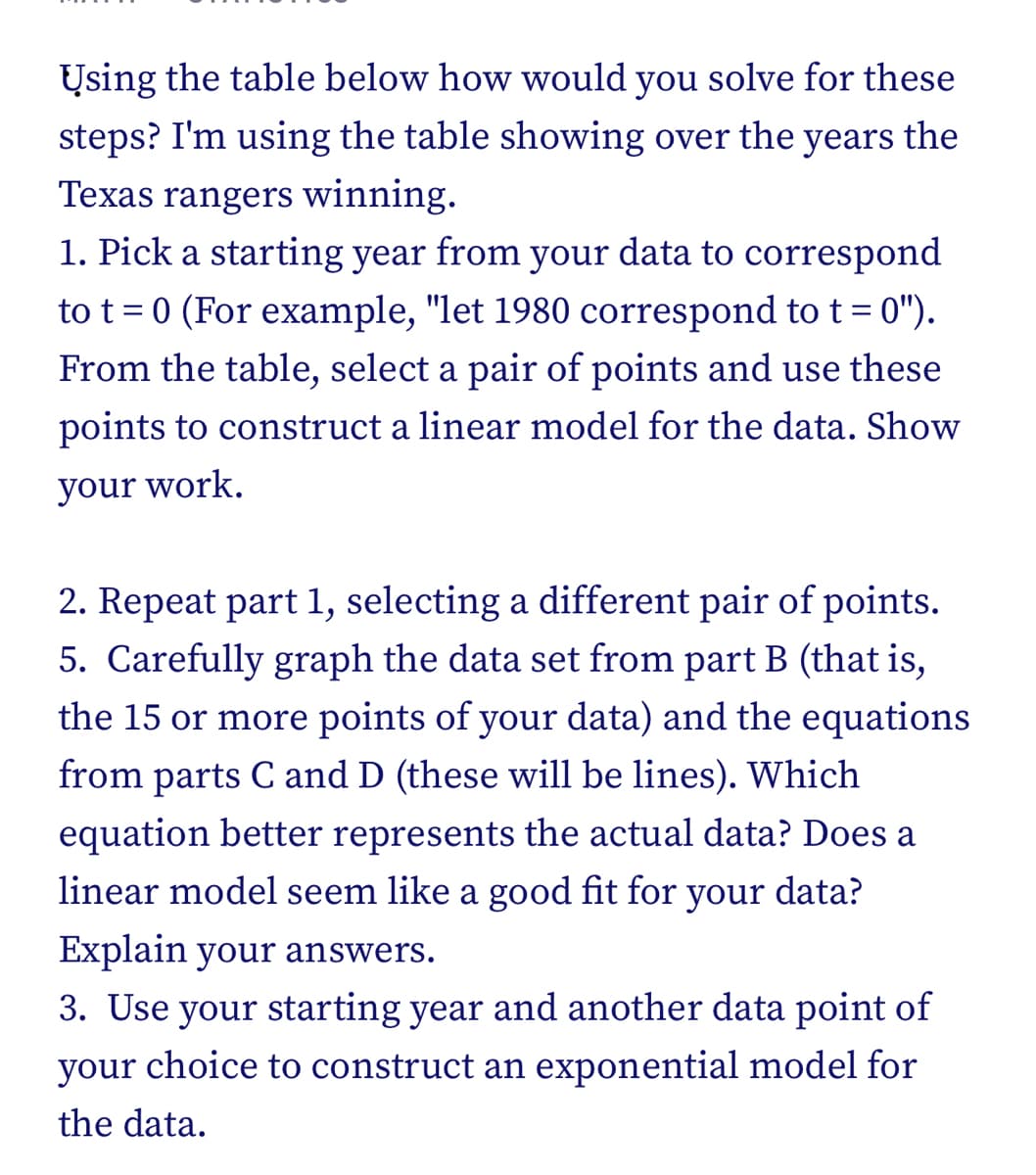 Using the table below how would you solve for these
steps? I'm using the table showing over the years the
Texas rangers winning.
1. Pick a starting year from your data to correspond
to t = 0 (For example, "let 1980 correspond to t = 0").
From the table, select a pair of points and use these
points to construct a linear model for the data. Show
your work.
2. Repeat part 1, selecting a different pair of points.
5. Carefully graph the data set from part B (that is,
the 15 or more points of your data) and the equations
from parts C and D (these will be lines). Which
equation better represents the actual data? Does a
linear model seem like a good fit for your data?
Explain your answers.
3. Use your starting year and another data point of
your choice to construct an exponential model for
the data.