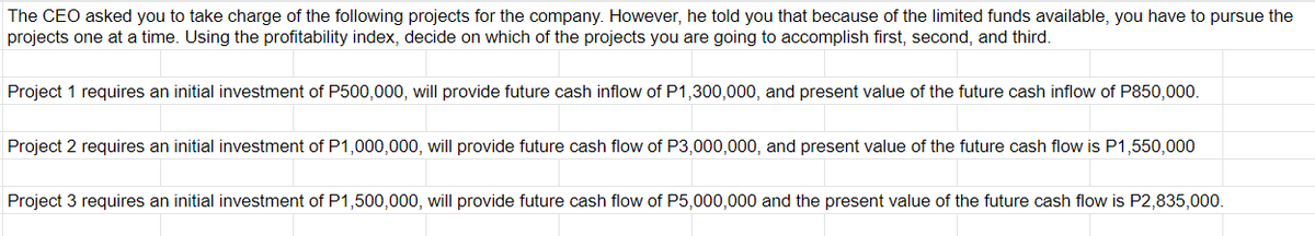 The CEO asked you to take charge of the following projects for the company. However, he told you that because of the limited funds available, you have to pursue the
projects one at a time. Using the profitability index, decide on which of the projects you are going to accomplish first, second, and third.
Project 1 requires an initial investment of P500,000, will provide future cash inflow of P1,300,000, and present value of the future cash inflow of P850,000.
Project 2 requires an initial investment of P1,000,000, will provide future cash flow of P3,000,000, and present value of the future cash flow is P1,550,000
Project 3 requires an initial investment of P1,500,000, will provide future cash flow of P5,000,000 and the present value of the future cash flow is P2,835,000.