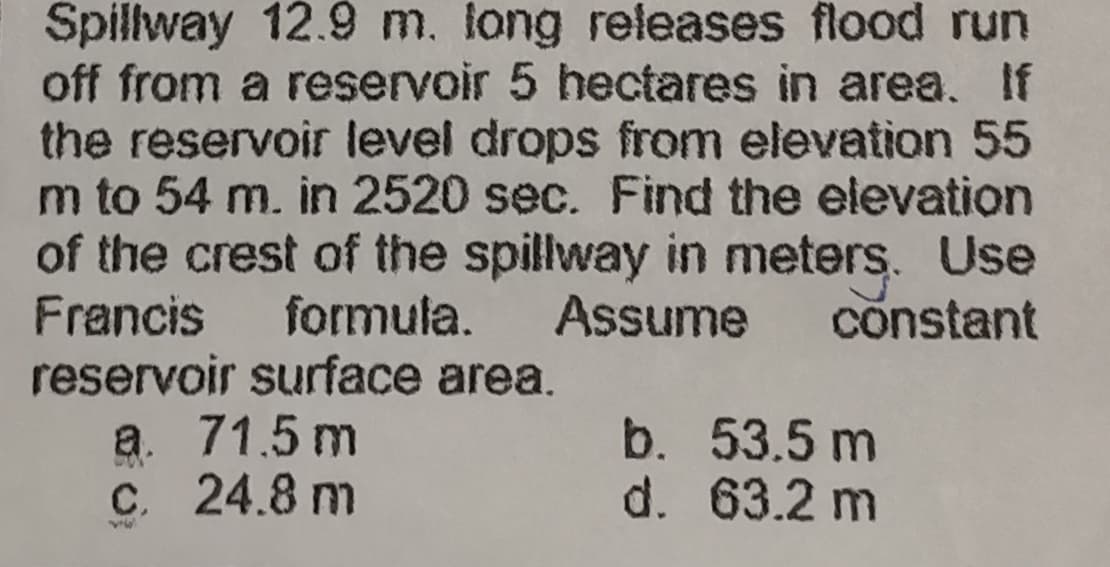 Spillway 12.9 m. long releases flood run
off from a reservoir 5 hectares in area. If
the reservoir level drops from elevation 55
m to 54 m. in 2520 sec. Find the elevation
of the crest of the spillway in meters. Use
Francis formula. Assume constant
reservoir surface area.
a. 71.5 m
b.
53.5 m
c. 24.8 m
d.
63.2 m